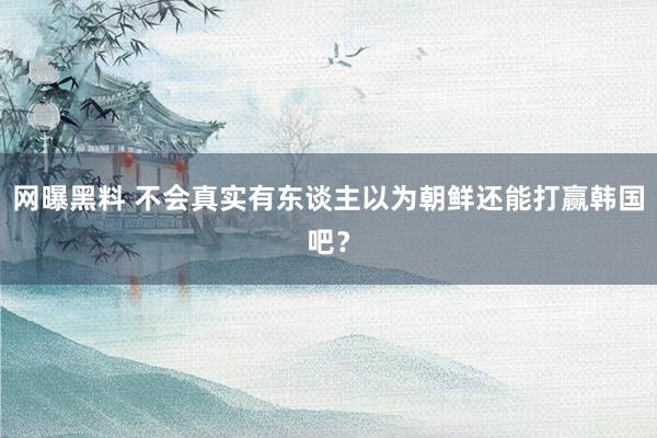 网曝黑料 不会真实有东谈主以为朝鲜还能打赢韩国吧？