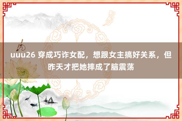 uuu26 穿成巧诈女配，想跟女主搞好关系，但昨天才把她摔成了脑震荡