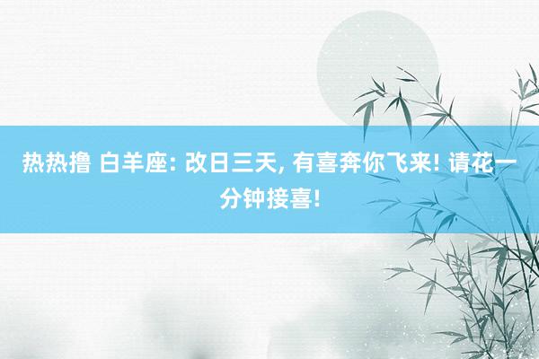 热热撸 白羊座: 改日三天, 有喜奔你飞来! 请花一分钟接喜!