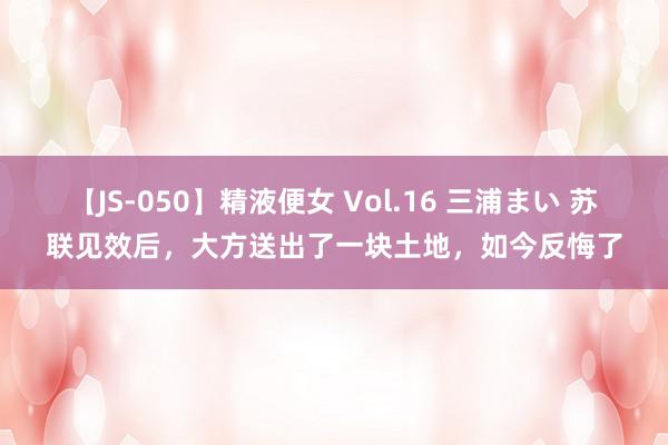 【JS-050】精液便女 Vol.16 三浦まい 苏联见效后，大方送出了一块土地，如今反悔了