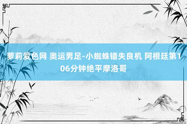 萝莉爱色网 奥运男足-小蜘蛛错失良机 阿根廷第106分钟绝平摩洛哥