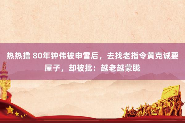 热热撸 80年钟伟被申雪后，去找老指令黄克诚要屋子，却被批：越老越蒙眬
