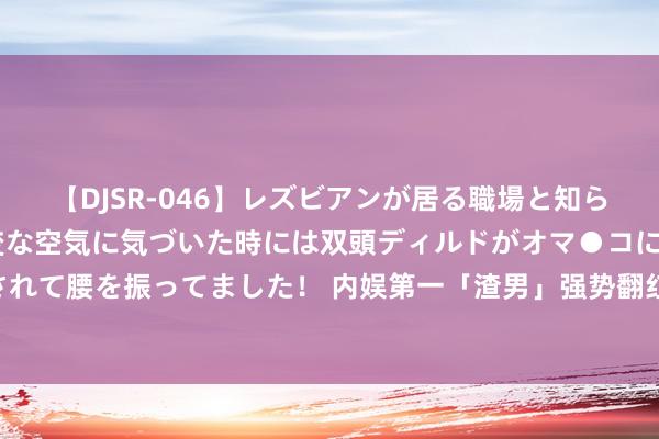 【DJSR-046】レズビアンが居る職場と知らずに来た私（ノンケ） 変な空気に気づいた時には双頭ディルドがオマ●コに挿入されて腰を振ってました！ 内娱第一「渣男」强势翻红, 新剧获好评, 旧事被翻出惹争议