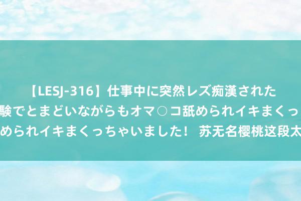 【LESJ-316】仕事中に突然レズ痴漢された私（ノンケ）初めての経験でとまどいながらもオマ○コ舐められイキまくっちゃいました！ 苏无名樱桃这段太可儿了