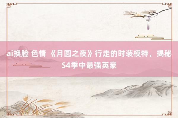 ai换脸 色情 《月圆之夜》行走的时装模特，揭秘S4季中最强英豪