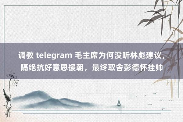 调教 telegram 毛主席为何没听林彪建议，隔绝抗好意思援朝，最终取舍彭德怀挂帅