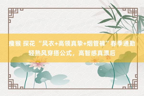 瘦猴 探花 “风衣+高领真挚+烟管裤”春季通勤轻熟风穿搭公式，高智感真漂后