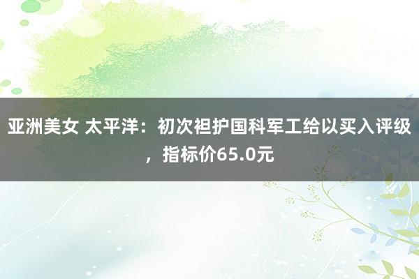 亚洲美女 太平洋：初次袒护国科军工给以买入评级，指标价65.0元