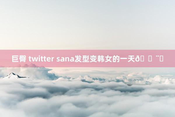 巨臀 twitter sana发型变韩女的一天🍨ᐝ