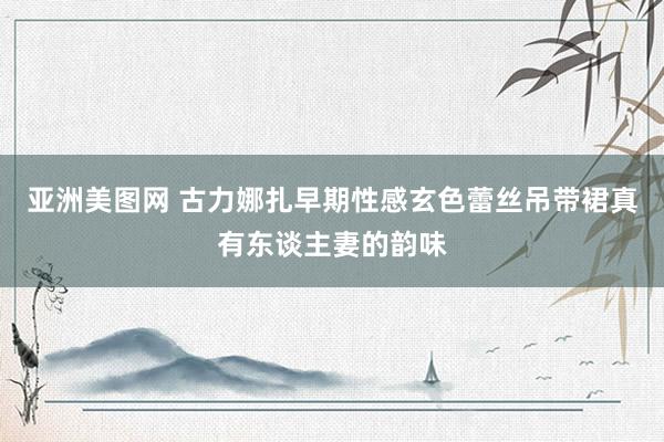 亚洲美图网 古力娜扎早期性感玄色蕾丝吊带裙真有东谈主妻的韵味