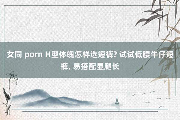 女同 porn H型体魄怎样选短裤? 试试低腰牛仔短裤, 易