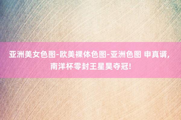 亚洲美女色图-欧美裸体色图-亚洲色图 申真谞, 南洋杯零封王