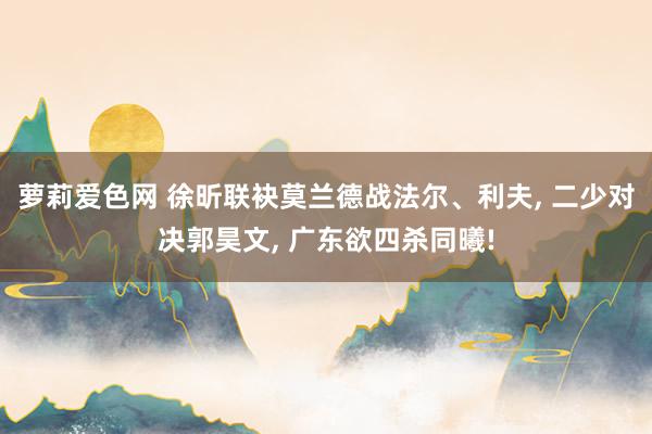 萝莉爱色网 徐昕联袂莫兰德战法尔、利夫, 二少对决郭昊文, 
