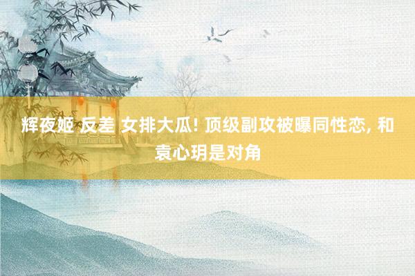 辉夜姬 反差 女排大瓜! 顶级副攻被曝同性恋, 和袁心玥是对