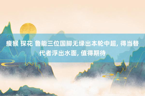 瘦猴 探花 鲁能三位国脚无缘出本轮中超, 得当替代者浮出水面