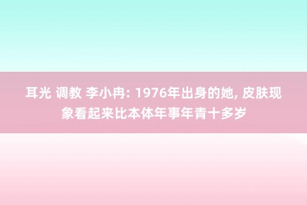 耳光 调教 李小冉: 1976年出身的她, 皮肤现象看起来比