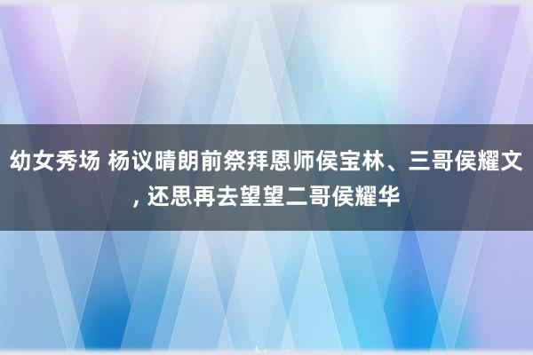 幼女秀场 杨议晴朗前祭拜恩师侯宝林、三哥侯耀文, 还思再去望