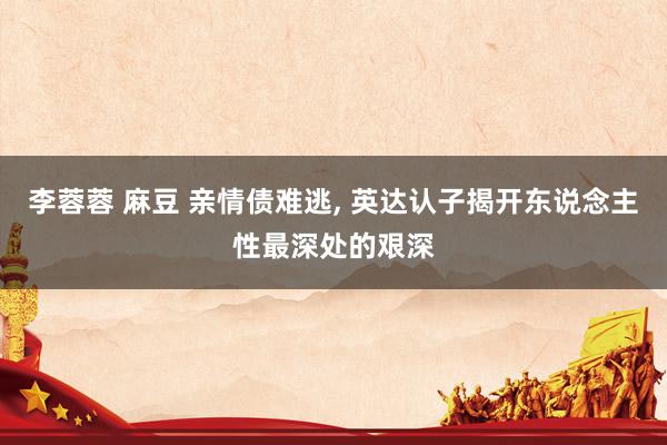 李蓉蓉 麻豆 亲情债难逃, 英达认子揭开东说念主性最深处的艰