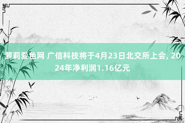 萝莉爱色网 广信科技将于4月23日北交所上会, 2024年净