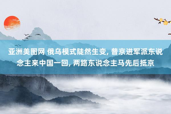 亚洲美图网 俄乌模式陡然生变, 普京进军派东说念主来中国一回