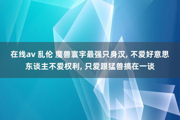 在线av 乱伦 魔兽寰宇最强只身汉, 不爱好意思东谈主不爱权