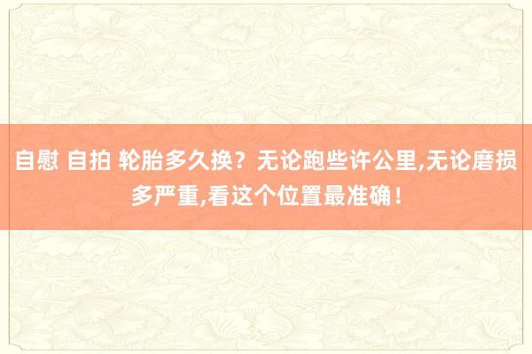 自慰 自拍 轮胎多久换？无论跑些许公里,无论磨损多严重,看这