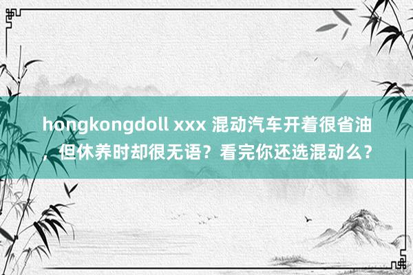 hongkongdoll xxx 混动汽车开着很省油，但休养