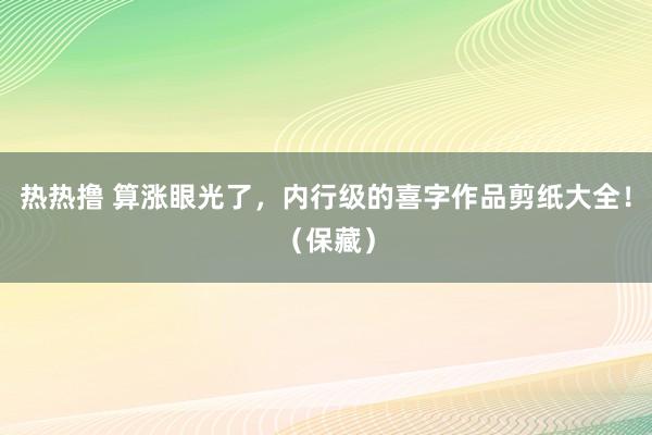 热热撸 算涨眼光了，内行级的喜字作品剪纸大全！（保藏）