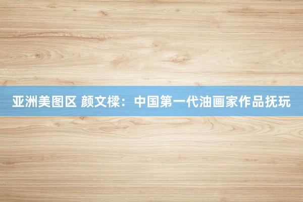 亚洲美图区 颜文樑：中国第一代油画家作品抚玩