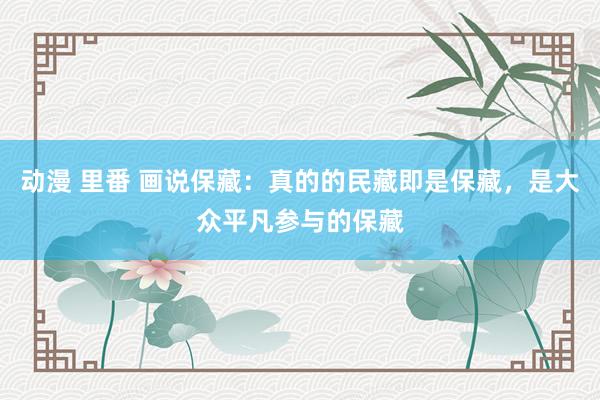 动漫 里番 画说保藏：真的的民藏即是保藏，是大众平凡参与的保