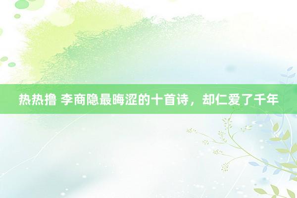 热热撸 李商隐最晦涩的十首诗，却仁爱了千年