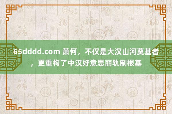 65dddd.com 萧何，不仅是大汉山河奠基者，更重构了中