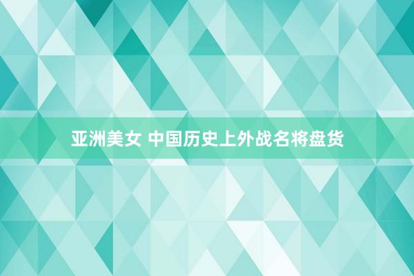 亚洲美女 中国历史上外战名将盘货
