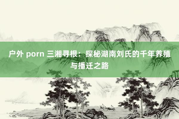 户外 porn 三湘寻根：探秘湖南刘氏的千年养殖与播迁之路