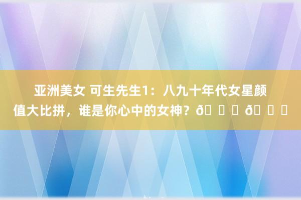 亚洲美女 可生先生1：八九十年代女星颜值大比拼，谁是你心中的